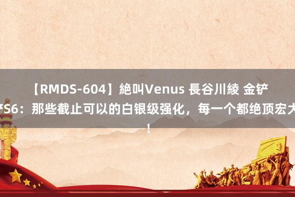 【RMDS-604】絶叫Venus 長谷川綾 金铲铲S6：那些截止可以的白银级强化，每一个都绝顶宏大！