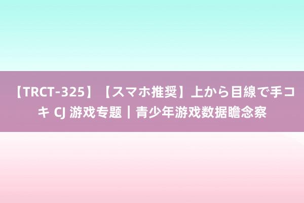 【TRCT-325】【スマホ推奨】上から目線で手コキ CJ 游戏专题｜青少年游戏数据瞻念察