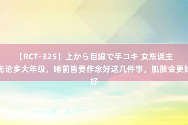 【RCT-325】上から目線で手コキ 女东谈主无论多大年级，睡前皆要作念好这几件事，肌肤会更好