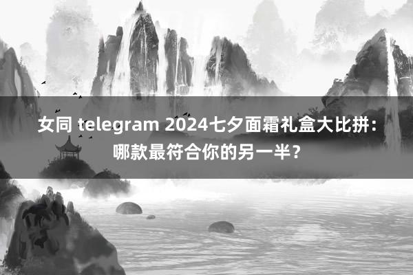 女同 telegram 2024七夕面霜礼盒大比拼：哪款最符合你的另一半？