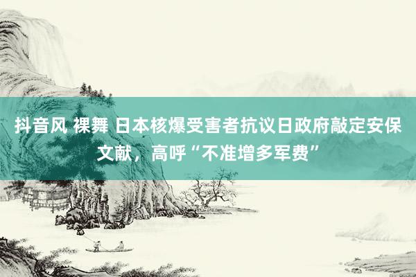 抖音风 裸舞 日本核爆受害者抗议日政府敲定安保文献，高呼“不准增多军费”