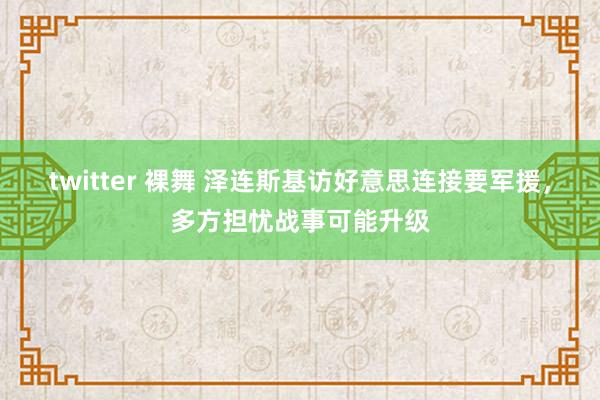 twitter 裸舞 泽连斯基访好意思连接要军援，多方担忧战事可能升级