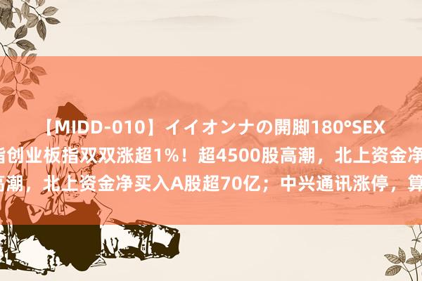 【MIDD-010】イイオンナの開脚180°SEX LISA A股走强，深成指创业板指双双涨超1%！超4500股高潮，北上资金净买入A股超70亿；中兴通讯涨停，算力产业大涨