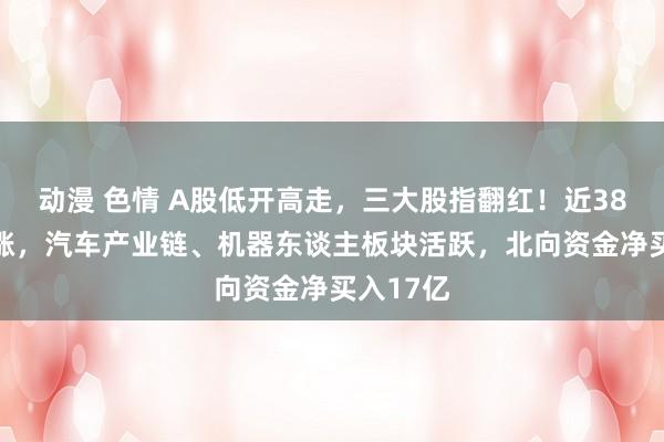 动漫 色情 A股低开高走，三大股指翻红！近3800股高涨，汽车产业链、机器东谈主板块活跃，北向资金净买入17亿