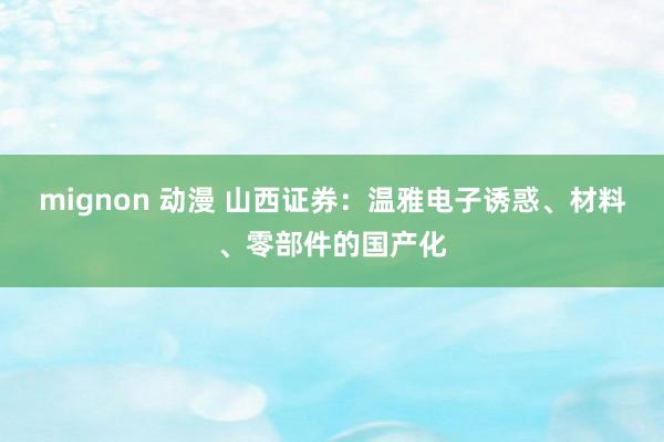 mignon 动漫 山西证券：温雅电子诱惑、材料、零部件的国产化