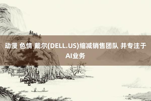 动漫 色情 戴尔(DELL.US)缩减销售团队 并专注于AI业务