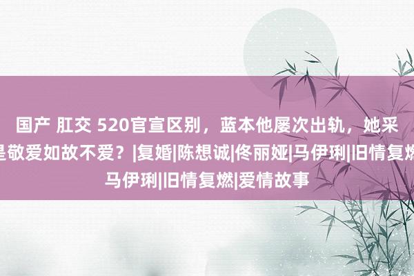 国产 肛交 520官宣区别，蓝本他屡次出轨，她采选留情，是敬爱如故不爱？|复婚|陈想诚|佟丽娅|马伊琍|旧情复燃|爱情故事