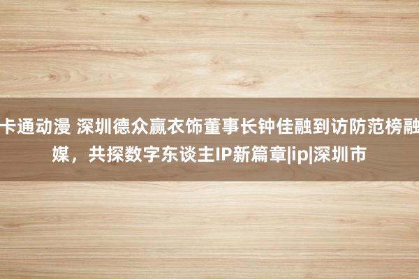 卡通动漫 深圳德众赢衣饰董事长钟佳融到访防范榜融媒，共探数字东谈主IP新篇章|ip|深圳市