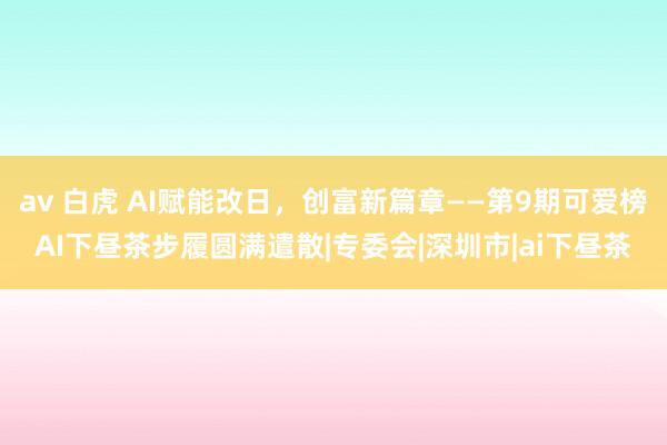 av 白虎 AI赋能改日，创富新篇章——第9期可爱榜AI下昼茶步履圆满遣散|专委会|深圳市|ai下昼茶