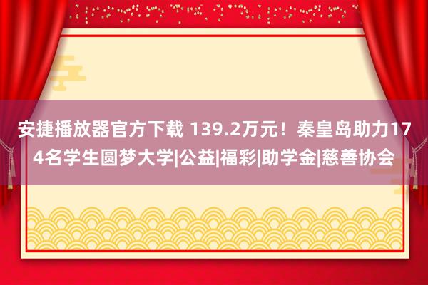 安捷播放器官方下载 139.2万元！秦皇岛助力174名学生圆梦大学|公益|福彩|助学金|慈善协会