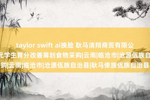 taylor swift ai换脸 耿马清翔商贸有限公司中标耿马县 139.05 万元学生育分改善筹划食物采购|云南|临沧市|沧源佤族自治县|耿马傣族佤族自治县