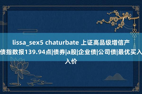 lissa_sex5 chaturbate 上证高品级增信产业债指数报139.94点|债券|a股|企业债|公司债|最优买入价