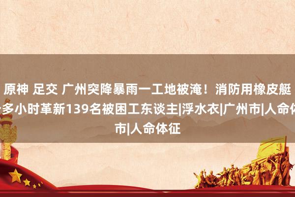 原神 足交 广州突降暴雨一工地被淹！消防用橡皮艇4个多小时革新139名被困工东谈主|浮水衣|广州市|人命体征