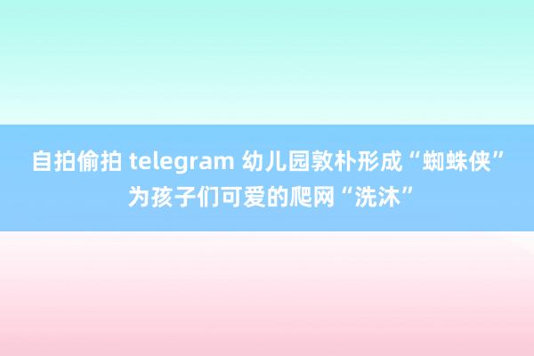 自拍偷拍 telegram 幼儿园敦朴形成“蜘蛛侠” 为孩子们可爱的爬网“洗沐”