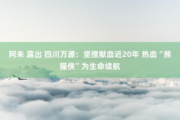 阿朱 露出 四川万源：坚捏献血近20年 热血“熊猫侠”为生命续航