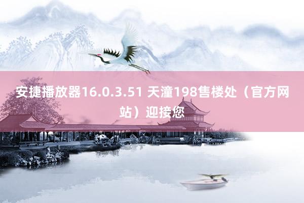 安捷播放器16.0.3.51 天潼198售楼处（官方网站）迎接您