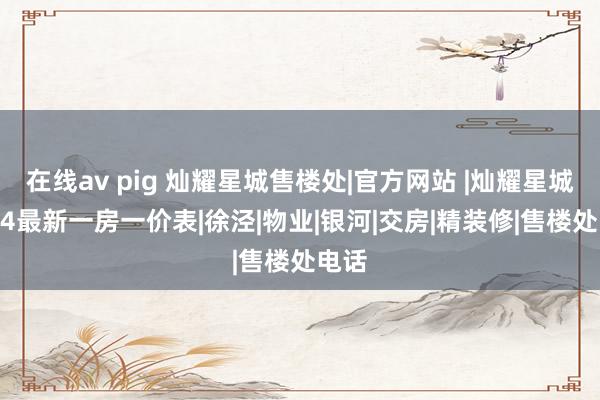 在线av pig 灿耀星城售楼处|官方网站 |灿耀星城2024最新一房一价表|徐泾|物业|银河|交房|精装修|售楼处电话