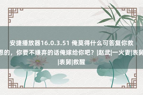 安捷播放器16.0.3.51 俺莫得什么可答复你救命之恩的，你要不嫌弃的话俺嫁给你吧？|赵武|一火妻|表舅|救醒