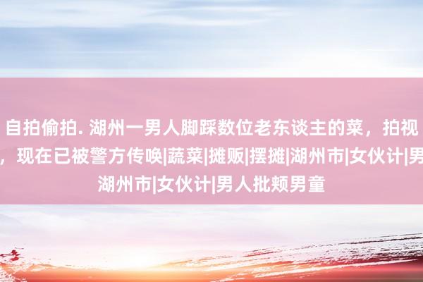 自拍偷拍. 湖州一男人脚踩数位老东谈主的菜，拍视频公开自大，现在已被警方传唤|蔬菜|摊贩|摆摊|湖州市|女伙计|男人批颊男童