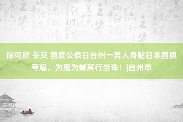 徐可欣 拳交 国度公祭日台州一男人身贴日本国旗夸耀，为鬼为蜮其行当诛！|台州市