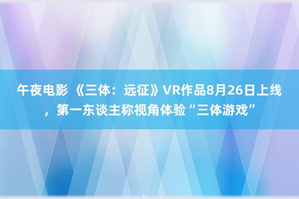 午夜电影 《三体：远征》VR作品8月26日上线，第一东谈主称视角体验“三体游戏”