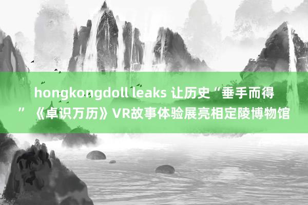 hongkongdoll leaks 让历史“垂手而得” 《卓识万历》VR故事体验展亮相定陵博物馆