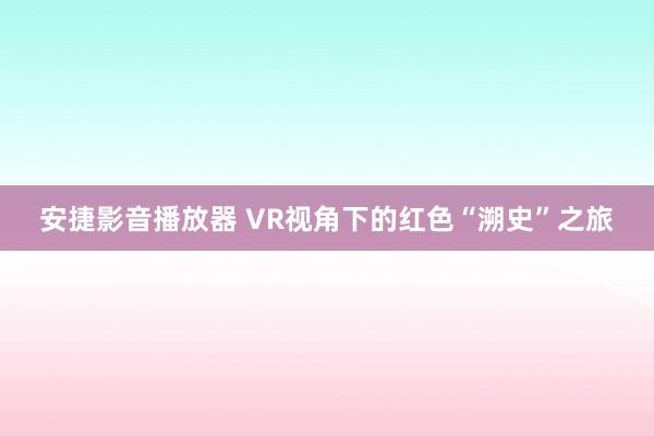 安捷影音播放器 VR视角下的红色“溯史”之旅