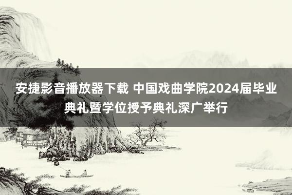 安捷影音播放器下载 中国戏曲学院2024届毕业典礼暨学位授予典礼深广举行