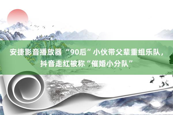 安捷影音播放器 “90后”小伙带父辈重组乐队，抖音走红被称“催婚小分队”