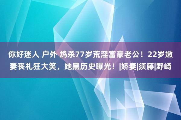 你好迷人 户外 鸩杀77岁荒淫富豪老公！22岁嫩妻丧礼狂大笑，她黑历史曝光！|娇妻|须藤|野崎