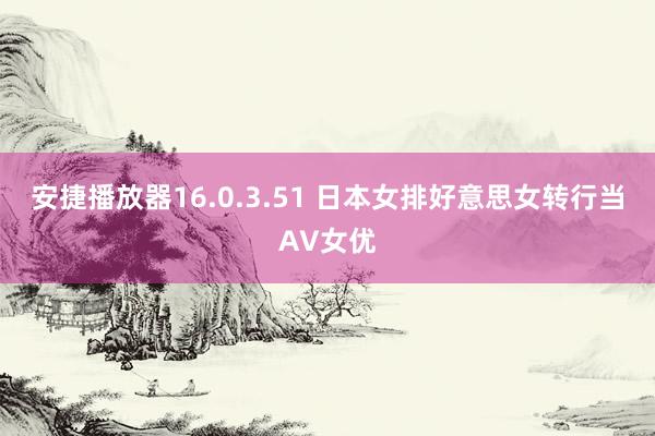 安捷播放器16.0.3.51 日本女排好意思女转行当AV女优