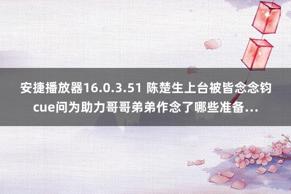 安捷播放器16.0.3.51 陈楚生上台被皆念念钧cue问为助力哥哥弟弟作念了哪些准备…