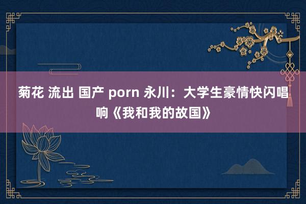 菊花 流出 国产 porn 永川：大学生豪情快闪唱响《我和我的故国》