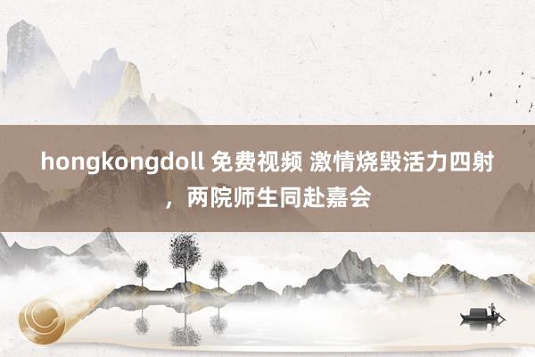 hongkongdoll 免费视频 激情烧毁活力四射，两院师生同赴嘉会